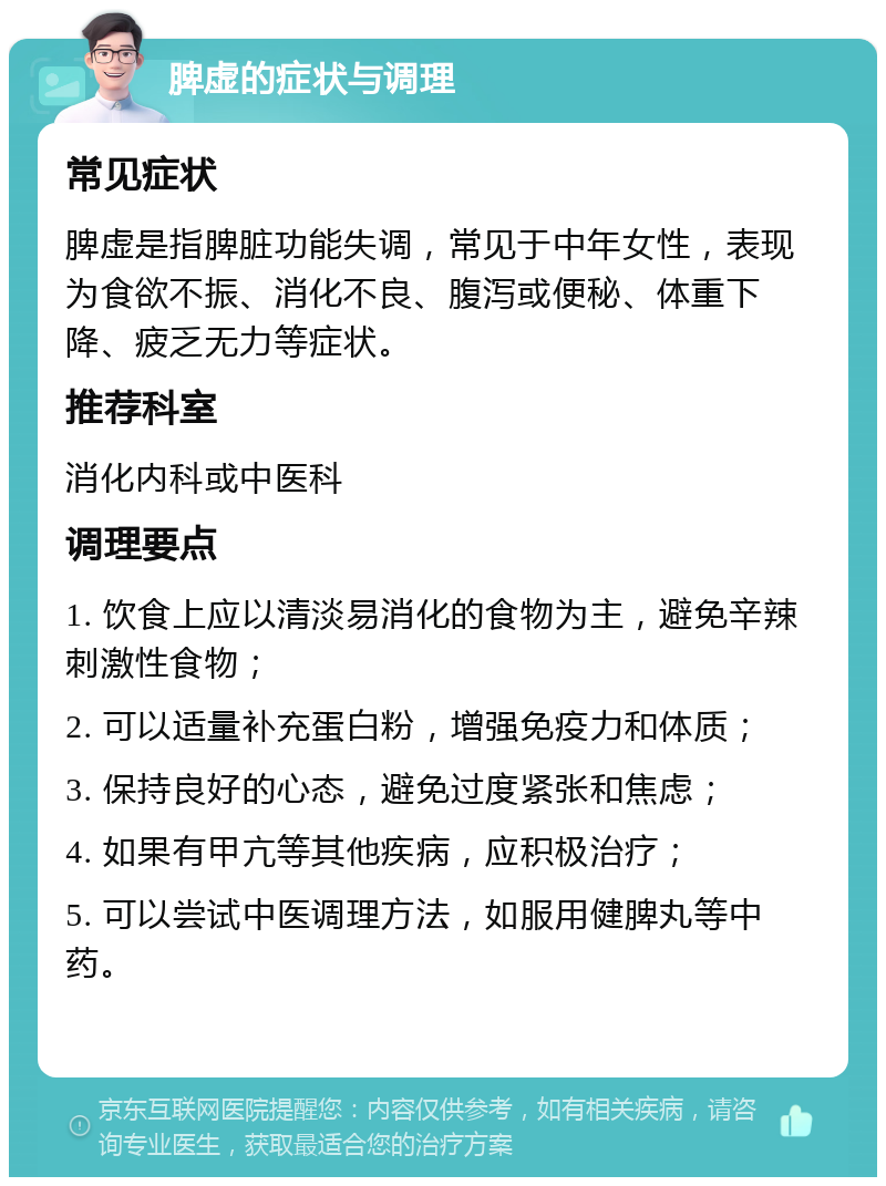 脾虚的症状与调理 常见症状 脾虚是指脾脏功能失调，常见于中年女性，表现为食欲不振、消化不良、腹泻或便秘、体重下降、疲乏无力等症状。 推荐科室 消化内科或中医科 调理要点 1. 饮食上应以清淡易消化的食物为主，避免辛辣刺激性食物； 2. 可以适量补充蛋白粉，增强免疫力和体质； 3. 保持良好的心态，避免过度紧张和焦虑； 4. 如果有甲亢等其他疾病，应积极治疗； 5. 可以尝试中医调理方法，如服用健脾丸等中药。