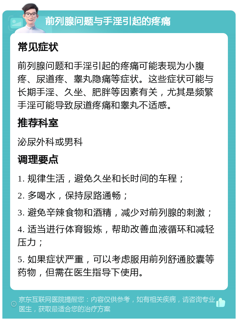 前列腺问题与手淫引起的疼痛 常见症状 前列腺问题和手淫引起的疼痛可能表现为小腹疼、尿道疼、睾丸隐痛等症状。这些症状可能与长期手淫、久坐、肥胖等因素有关，尤其是频繁手淫可能导致尿道疼痛和睾丸不适感。 推荐科室 泌尿外科或男科 调理要点 1. 规律生活，避免久坐和长时间的车程； 2. 多喝水，保持尿路通畅； 3. 避免辛辣食物和酒精，减少对前列腺的刺激； 4. 适当进行体育锻炼，帮助改善血液循环和减轻压力； 5. 如果症状严重，可以考虑服用前列舒通胶囊等药物，但需在医生指导下使用。