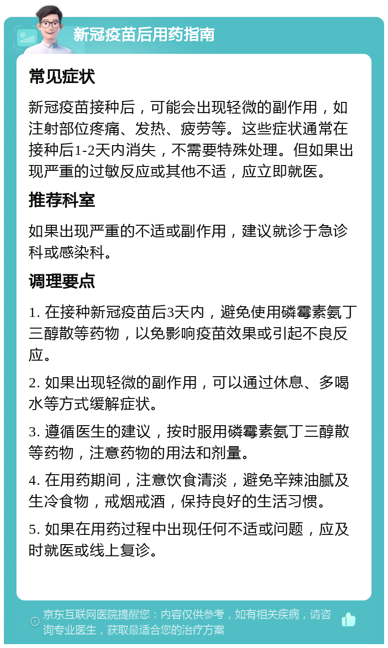 新冠疫苗后用药指南 常见症状 新冠疫苗接种后，可能会出现轻微的副作用，如注射部位疼痛、发热、疲劳等。这些症状通常在接种后1-2天内消失，不需要特殊处理。但如果出现严重的过敏反应或其他不适，应立即就医。 推荐科室 如果出现严重的不适或副作用，建议就诊于急诊科或感染科。 调理要点 1. 在接种新冠疫苗后3天内，避免使用磷霉素氨丁三醇散等药物，以免影响疫苗效果或引起不良反应。 2. 如果出现轻微的副作用，可以通过休息、多喝水等方式缓解症状。 3. 遵循医生的建议，按时服用磷霉素氨丁三醇散等药物，注意药物的用法和剂量。 4. 在用药期间，注意饮食清淡，避免辛辣油腻及生冷食物，戒烟戒酒，保持良好的生活习惯。 5. 如果在用药过程中出现任何不适或问题，应及时就医或线上复诊。