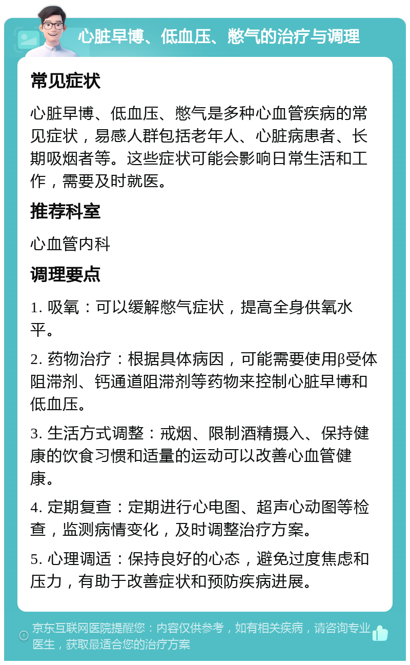 心脏早博、低血压、憋气的治疗与调理 常见症状 心脏早博、低血压、憋气是多种心血管疾病的常见症状，易感人群包括老年人、心脏病患者、长期吸烟者等。这些症状可能会影响日常生活和工作，需要及时就医。 推荐科室 心血管内科 调理要点 1. 吸氧：可以缓解憋气症状，提高全身供氧水平。 2. 药物治疗：根据具体病因，可能需要使用β受体阻滞剂、钙通道阻滞剂等药物来控制心脏早博和低血压。 3. 生活方式调整：戒烟、限制酒精摄入、保持健康的饮食习惯和适量的运动可以改善心血管健康。 4. 定期复查：定期进行心电图、超声心动图等检查，监测病情变化，及时调整治疗方案。 5. 心理调适：保持良好的心态，避免过度焦虑和压力，有助于改善症状和预防疾病进展。