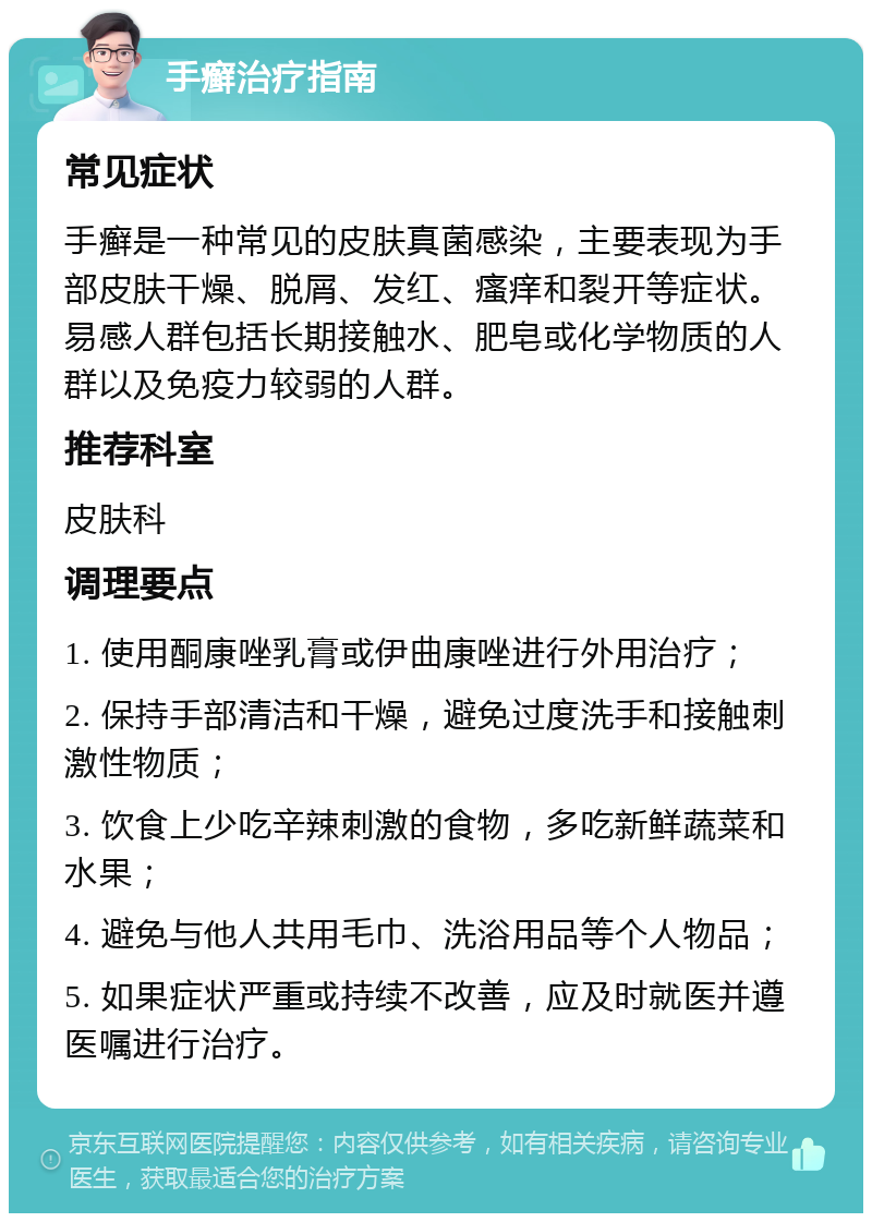 手癣治疗指南 常见症状 手癣是一种常见的皮肤真菌感染，主要表现为手部皮肤干燥、脱屑、发红、瘙痒和裂开等症状。易感人群包括长期接触水、肥皂或化学物质的人群以及免疫力较弱的人群。 推荐科室 皮肤科 调理要点 1. 使用酮康唑乳膏或伊曲康唑进行外用治疗； 2. 保持手部清洁和干燥，避免过度洗手和接触刺激性物质； 3. 饮食上少吃辛辣刺激的食物，多吃新鲜蔬菜和水果； 4. 避免与他人共用毛巾、洗浴用品等个人物品； 5. 如果症状严重或持续不改善，应及时就医并遵医嘱进行治疗。