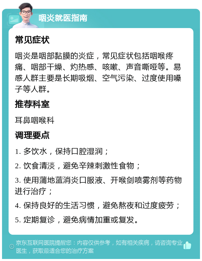 咽炎就医指南 常见症状 咽炎是咽部黏膜的炎症，常见症状包括咽喉疼痛、咽部干燥、灼热感、咳嗽、声音嘶哑等。易感人群主要是长期吸烟、空气污染、过度使用嗓子等人群。 推荐科室 耳鼻咽喉科 调理要点 1. 多饮水，保持口腔湿润； 2. 饮食清淡，避免辛辣刺激性食物； 3. 使用蒲地蓝消炎口服液、开喉剑喷雾剂等药物进行治疗； 4. 保持良好的生活习惯，避免熬夜和过度疲劳； 5. 定期复诊，避免病情加重或复发。