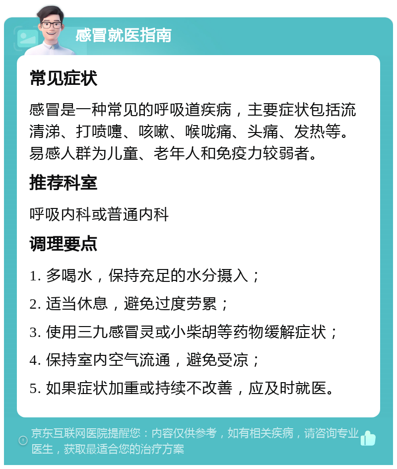 感冒就医指南 常见症状 感冒是一种常见的呼吸道疾病，主要症状包括流清涕、打喷嚏、咳嗽、喉咙痛、头痛、发热等。易感人群为儿童、老年人和免疫力较弱者。 推荐科室 呼吸内科或普通内科 调理要点 1. 多喝水，保持充足的水分摄入； 2. 适当休息，避免过度劳累； 3. 使用三九感冒灵或小柴胡等药物缓解症状； 4. 保持室内空气流通，避免受凉； 5. 如果症状加重或持续不改善，应及时就医。