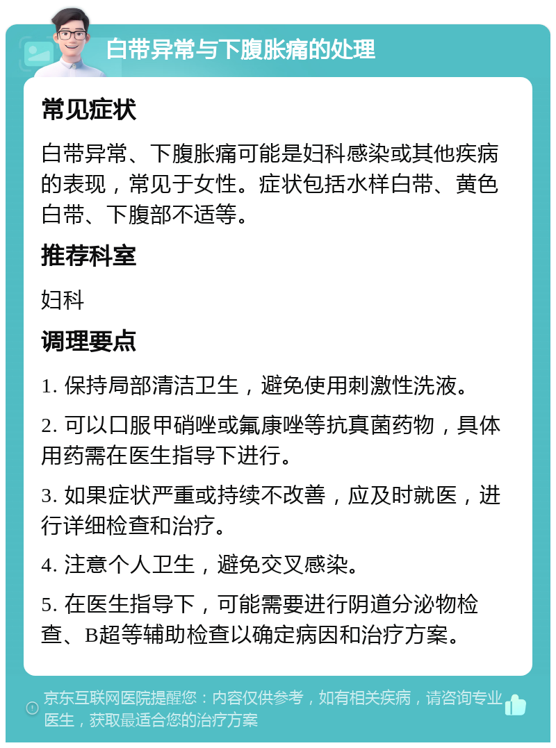 白带异常与下腹胀痛的处理 常见症状 白带异常、下腹胀痛可能是妇科感染或其他疾病的表现，常见于女性。症状包括水样白带、黄色白带、下腹部不适等。 推荐科室 妇科 调理要点 1. 保持局部清洁卫生，避免使用刺激性洗液。 2. 可以口服甲硝唑或氟康唑等抗真菌药物，具体用药需在医生指导下进行。 3. 如果症状严重或持续不改善，应及时就医，进行详细检查和治疗。 4. 注意个人卫生，避免交叉感染。 5. 在医生指导下，可能需要进行阴道分泌物检查、B超等辅助检查以确定病因和治疗方案。