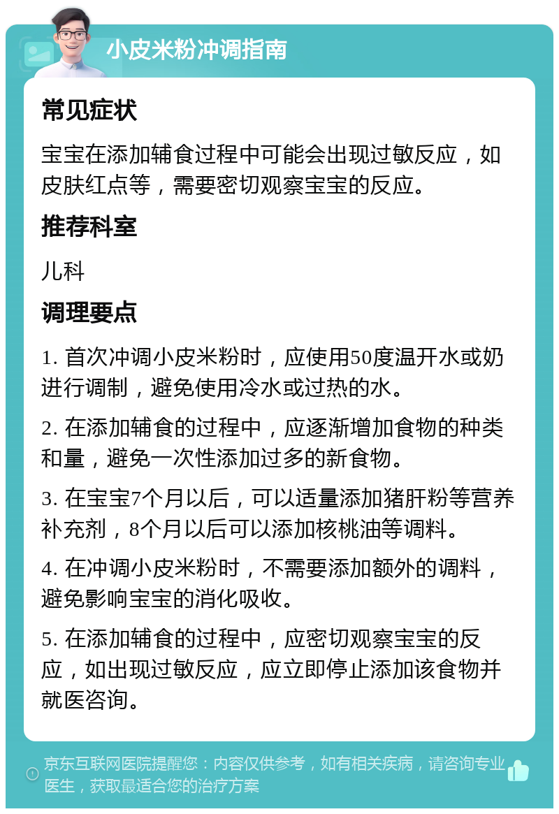 小皮米粉冲调指南 常见症状 宝宝在添加辅食过程中可能会出现过敏反应，如皮肤红点等，需要密切观察宝宝的反应。 推荐科室 儿科 调理要点 1. 首次冲调小皮米粉时，应使用50度温开水或奶进行调制，避免使用冷水或过热的水。 2. 在添加辅食的过程中，应逐渐增加食物的种类和量，避免一次性添加过多的新食物。 3. 在宝宝7个月以后，可以适量添加猪肝粉等营养补充剂，8个月以后可以添加核桃油等调料。 4. 在冲调小皮米粉时，不需要添加额外的调料，避免影响宝宝的消化吸收。 5. 在添加辅食的过程中，应密切观察宝宝的反应，如出现过敏反应，应立即停止添加该食物并就医咨询。