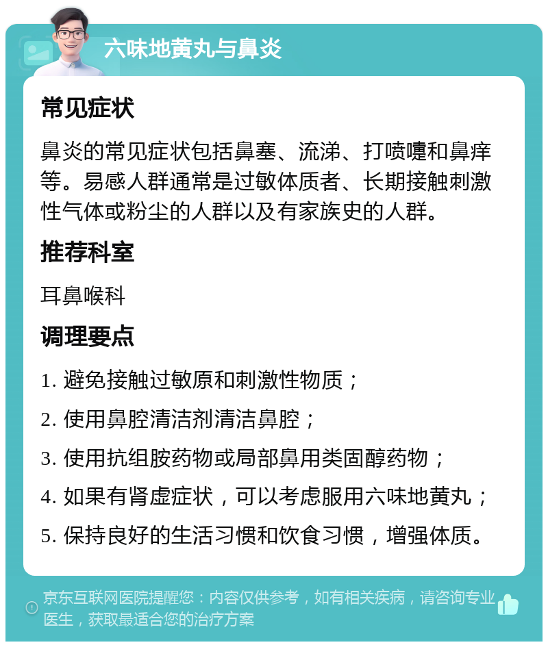 六味地黄丸与鼻炎 常见症状 鼻炎的常见症状包括鼻塞、流涕、打喷嚏和鼻痒等。易感人群通常是过敏体质者、长期接触刺激性气体或粉尘的人群以及有家族史的人群。 推荐科室 耳鼻喉科 调理要点 1. 避免接触过敏原和刺激性物质； 2. 使用鼻腔清洁剂清洁鼻腔； 3. 使用抗组胺药物或局部鼻用类固醇药物； 4. 如果有肾虚症状，可以考虑服用六味地黄丸； 5. 保持良好的生活习惯和饮食习惯，增强体质。