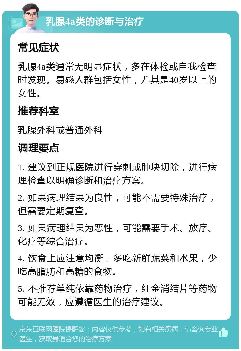 乳腺4a类的诊断与治疗 常见症状 乳腺4a类通常无明显症状，多在体检或自我检查时发现。易感人群包括女性，尤其是40岁以上的女性。 推荐科室 乳腺外科或普通外科 调理要点 1. 建议到正规医院进行穿刺或肿块切除，进行病理检查以明确诊断和治疗方案。 2. 如果病理结果为良性，可能不需要特殊治疗，但需要定期复查。 3. 如果病理结果为恶性，可能需要手术、放疗、化疗等综合治疗。 4. 饮食上应注意均衡，多吃新鲜蔬菜和水果，少吃高脂肪和高糖的食物。 5. 不推荐单纯依靠药物治疗，红金消结片等药物可能无效，应遵循医生的治疗建议。