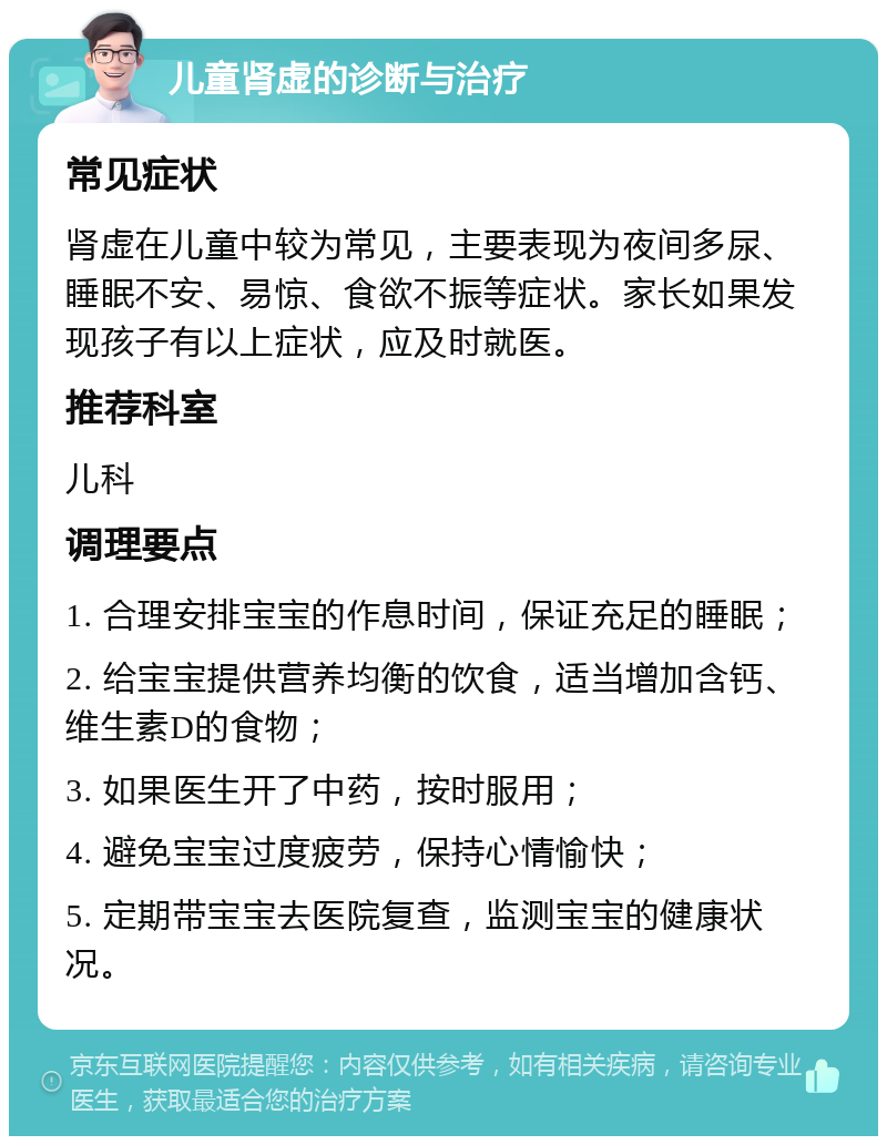 儿童肾虚的诊断与治疗 常见症状 肾虚在儿童中较为常见，主要表现为夜间多尿、睡眠不安、易惊、食欲不振等症状。家长如果发现孩子有以上症状，应及时就医。 推荐科室 儿科 调理要点 1. 合理安排宝宝的作息时间，保证充足的睡眠； 2. 给宝宝提供营养均衡的饮食，适当增加含钙、维生素D的食物； 3. 如果医生开了中药，按时服用； 4. 避免宝宝过度疲劳，保持心情愉快； 5. 定期带宝宝去医院复查，监测宝宝的健康状况。