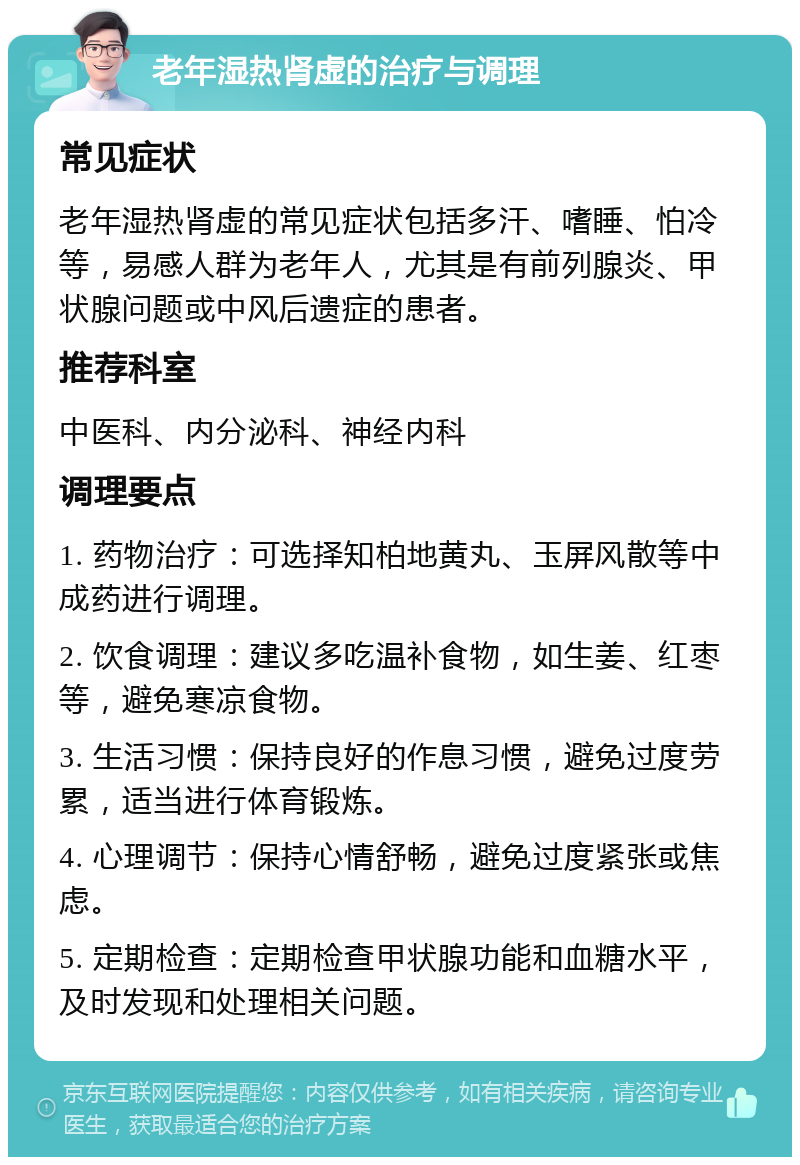 老年湿热肾虚的治疗与调理 常见症状 老年湿热肾虚的常见症状包括多汗、嗜睡、怕冷等，易感人群为老年人，尤其是有前列腺炎、甲状腺问题或中风后遗症的患者。 推荐科室 中医科、内分泌科、神经内科 调理要点 1. 药物治疗：可选择知柏地黄丸、玉屏风散等中成药进行调理。 2. 饮食调理：建议多吃温补食物，如生姜、红枣等，避免寒凉食物。 3. 生活习惯：保持良好的作息习惯，避免过度劳累，适当进行体育锻炼。 4. 心理调节：保持心情舒畅，避免过度紧张或焦虑。 5. 定期检查：定期检查甲状腺功能和血糖水平，及时发现和处理相关问题。