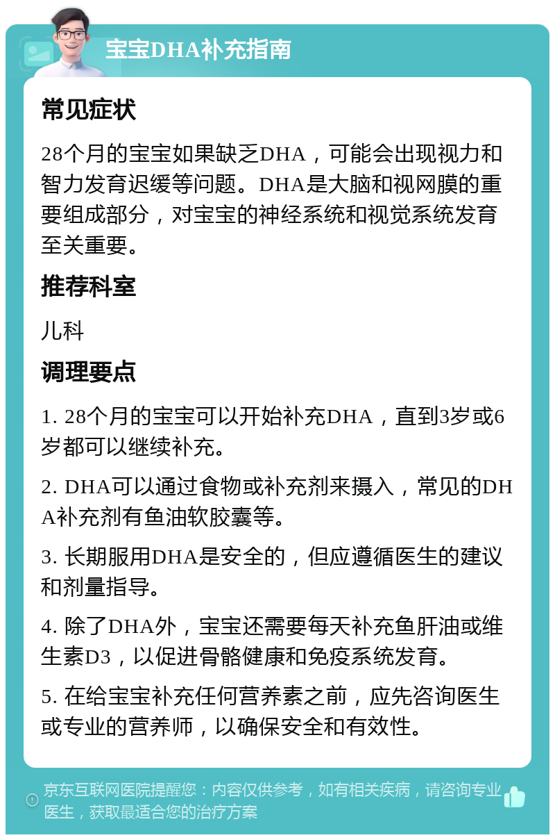 宝宝DHA补充指南 常见症状 28个月的宝宝如果缺乏DHA，可能会出现视力和智力发育迟缓等问题。DHA是大脑和视网膜的重要组成部分，对宝宝的神经系统和视觉系统发育至关重要。 推荐科室 儿科 调理要点 1. 28个月的宝宝可以开始补充DHA，直到3岁或6岁都可以继续补充。 2. DHA可以通过食物或补充剂来摄入，常见的DHA补充剂有鱼油软胶囊等。 3. 长期服用DHA是安全的，但应遵循医生的建议和剂量指导。 4. 除了DHA外，宝宝还需要每天补充鱼肝油或维生素D3，以促进骨骼健康和免疫系统发育。 5. 在给宝宝补充任何营养素之前，应先咨询医生或专业的营养师，以确保安全和有效性。