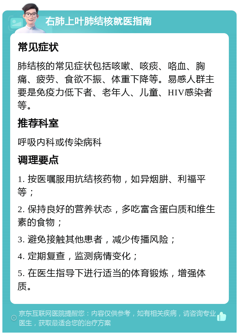 右肺上叶肺结核就医指南 常见症状 肺结核的常见症状包括咳嗽、咳痰、咯血、胸痛、疲劳、食欲不振、体重下降等。易感人群主要是免疫力低下者、老年人、儿童、HIV感染者等。 推荐科室 呼吸内科或传染病科 调理要点 1. 按医嘱服用抗结核药物，如异烟肼、利福平等； 2. 保持良好的营养状态，多吃富含蛋白质和维生素的食物； 3. 避免接触其他患者，减少传播风险； 4. 定期复查，监测病情变化； 5. 在医生指导下进行适当的体育锻炼，增强体质。