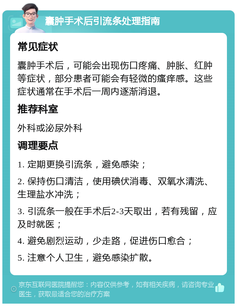 囊肿手术后引流条处理指南 常见症状 囊肿手术后，可能会出现伤口疼痛、肿胀、红肿等症状，部分患者可能会有轻微的瘙痒感。这些症状通常在手术后一周内逐渐消退。 推荐科室 外科或泌尿外科 调理要点 1. 定期更换引流条，避免感染； 2. 保持伤口清洁，使用碘伏消毒、双氧水清洗、生理盐水冲洗； 3. 引流条一般在手术后2-3天取出，若有残留，应及时就医； 4. 避免剧烈运动，少走路，促进伤口愈合； 5. 注意个人卫生，避免感染扩散。