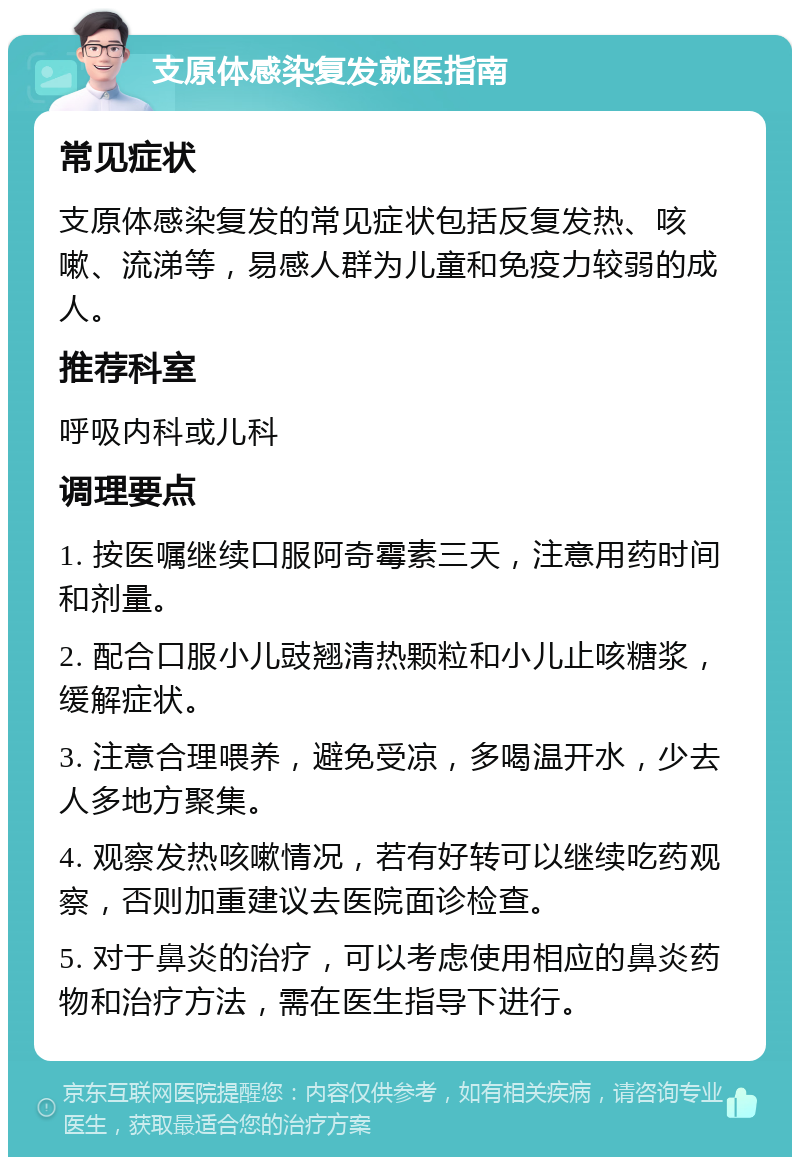 支原体感染复发就医指南 常见症状 支原体感染复发的常见症状包括反复发热、咳嗽、流涕等，易感人群为儿童和免疫力较弱的成人。 推荐科室 呼吸内科或儿科 调理要点 1. 按医嘱继续口服阿奇霉素三天，注意用药时间和剂量。 2. 配合口服小儿豉翘清热颗粒和小儿止咳糖浆，缓解症状。 3. 注意合理喂养，避免受凉，多喝温开水，少去人多地方聚集。 4. 观察发热咳嗽情况，若有好转可以继续吃药观察，否则加重建议去医院面诊检查。 5. 对于鼻炎的治疗，可以考虑使用相应的鼻炎药物和治疗方法，需在医生指导下进行。