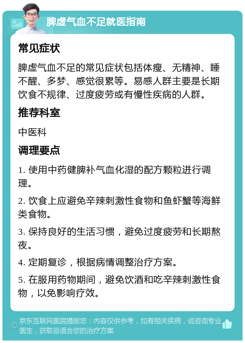 脾虚气血不足就医指南 常见症状 脾虚气血不足的常见症状包括体瘦、无精神、睡不醒、多梦、感觉很累等。易感人群主要是长期饮食不规律、过度疲劳或有慢性疾病的人群。 推荐科室 中医科 调理要点 1. 使用中药健脾补气血化湿的配方颗粒进行调理。 2. 饮食上应避免辛辣刺激性食物和鱼虾蟹等海鲜类食物。 3. 保持良好的生活习惯，避免过度疲劳和长期熬夜。 4. 定期复诊，根据病情调整治疗方案。 5. 在服用药物期间，避免饮酒和吃辛辣刺激性食物，以免影响疗效。