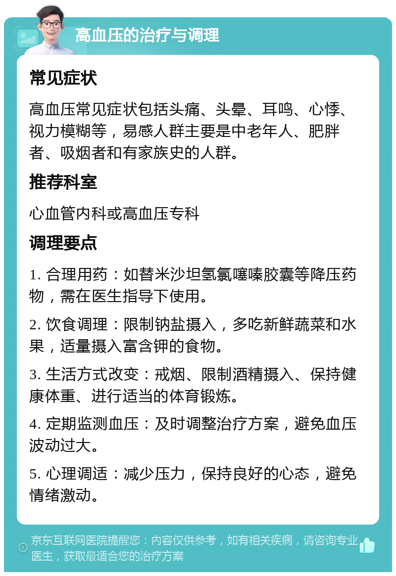 高血压的治疗与调理 常见症状 高血压常见症状包括头痛、头晕、耳鸣、心悸、视力模糊等，易感人群主要是中老年人、肥胖者、吸烟者和有家族史的人群。 推荐科室 心血管内科或高血压专科 调理要点 1. 合理用药：如替米沙坦氢氯噻嗪胶囊等降压药物，需在医生指导下使用。 2. 饮食调理：限制钠盐摄入，多吃新鲜蔬菜和水果，适量摄入富含钾的食物。 3. 生活方式改变：戒烟、限制酒精摄入、保持健康体重、进行适当的体育锻炼。 4. 定期监测血压：及时调整治疗方案，避免血压波动过大。 5. 心理调适：减少压力，保持良好的心态，避免情绪激动。