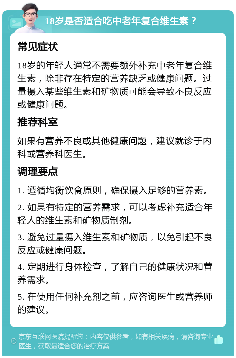 18岁是否适合吃中老年复合维生素？ 常见症状 18岁的年轻人通常不需要额外补充中老年复合维生素，除非存在特定的营养缺乏或健康问题。过量摄入某些维生素和矿物质可能会导致不良反应或健康问题。 推荐科室 如果有营养不良或其他健康问题，建议就诊于内科或营养科医生。 调理要点 1. 遵循均衡饮食原则，确保摄入足够的营养素。 2. 如果有特定的营养需求，可以考虑补充适合年轻人的维生素和矿物质制剂。 3. 避免过量摄入维生素和矿物质，以免引起不良反应或健康问题。 4. 定期进行身体检查，了解自己的健康状况和营养需求。 5. 在使用任何补充剂之前，应咨询医生或营养师的建议。