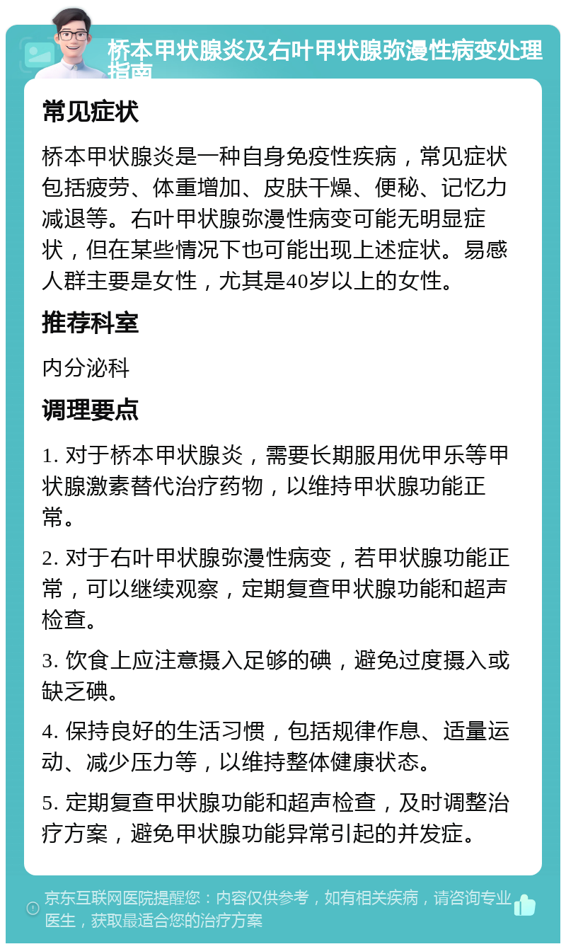 桥本甲状腺炎及右叶甲状腺弥漫性病变处理指南 常见症状 桥本甲状腺炎是一种自身免疫性疾病，常见症状包括疲劳、体重增加、皮肤干燥、便秘、记忆力减退等。右叶甲状腺弥漫性病变可能无明显症状，但在某些情况下也可能出现上述症状。易感人群主要是女性，尤其是40岁以上的女性。 推荐科室 内分泌科 调理要点 1. 对于桥本甲状腺炎，需要长期服用优甲乐等甲状腺激素替代治疗药物，以维持甲状腺功能正常。 2. 对于右叶甲状腺弥漫性病变，若甲状腺功能正常，可以继续观察，定期复查甲状腺功能和超声检查。 3. 饮食上应注意摄入足够的碘，避免过度摄入或缺乏碘。 4. 保持良好的生活习惯，包括规律作息、适量运动、减少压力等，以维持整体健康状态。 5. 定期复查甲状腺功能和超声检查，及时调整治疗方案，避免甲状腺功能异常引起的并发症。