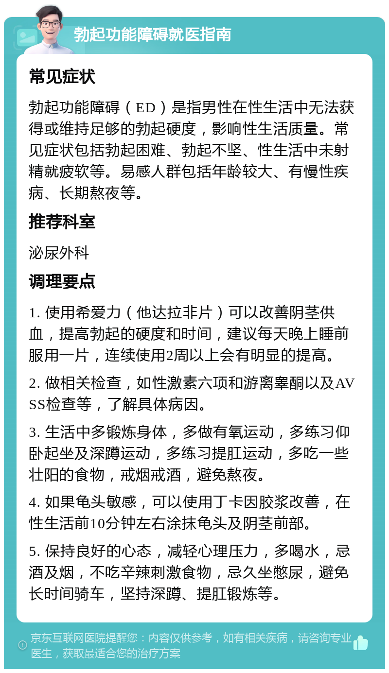 勃起功能障碍就医指南 常见症状 勃起功能障碍（ED）是指男性在性生活中无法获得或维持足够的勃起硬度，影响性生活质量。常见症状包括勃起困难、勃起不坚、性生活中未射精就疲软等。易感人群包括年龄较大、有慢性疾病、长期熬夜等。 推荐科室 泌尿外科 调理要点 1. 使用希爱力（他达拉非片）可以改善阴茎供血，提高勃起的硬度和时间，建议每天晚上睡前服用一片，连续使用2周以上会有明显的提高。 2. 做相关检查，如性激素六项和游离睾酮以及AVSS检查等，了解具体病因。 3. 生活中多锻炼身体，多做有氧运动，多练习仰卧起坐及深蹲运动，多练习提肛运动，多吃一些壮阳的食物，戒烟戒酒，避免熬夜。 4. 如果龟头敏感，可以使用丁卡因胶浆改善，在性生活前10分钟左右涂抹龟头及阴茎前部。 5. 保持良好的心态，减轻心理压力，多喝水，忌酒及烟，不吃辛辣刺激食物，忌久坐憋尿，避免长时间骑车，坚持深蹲、提肛锻炼等。