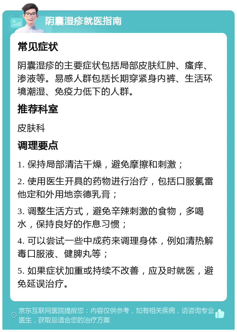 阴囊湿疹就医指南 常见症状 阴囊湿疹的主要症状包括局部皮肤红肿、瘙痒、渗液等。易感人群包括长期穿紧身内裤、生活环境潮湿、免疫力低下的人群。 推荐科室 皮肤科 调理要点 1. 保持局部清洁干燥，避免摩擦和刺激； 2. 使用医生开具的药物进行治疗，包括口服氯雷他定和外用地奈德乳膏； 3. 调整生活方式，避免辛辣刺激的食物，多喝水，保持良好的作息习惯； 4. 可以尝试一些中成药来调理身体，例如清热解毒口服液、健脾丸等； 5. 如果症状加重或持续不改善，应及时就医，避免延误治疗。