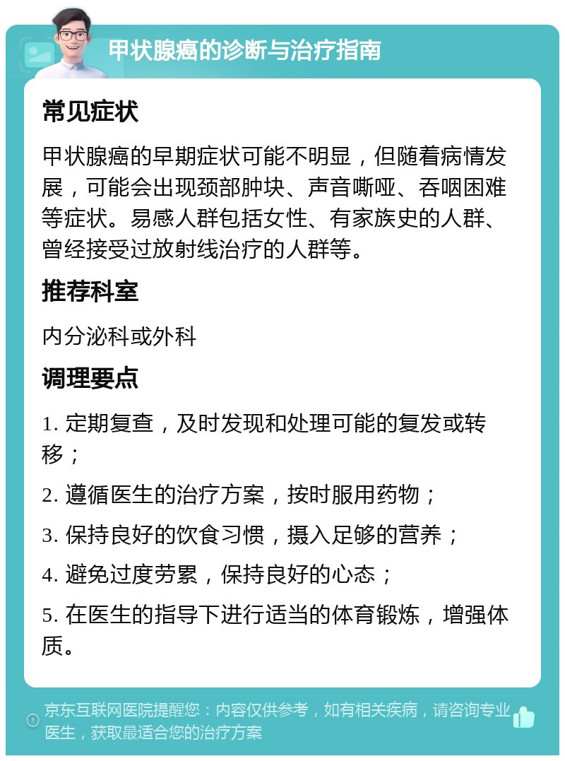 甲状腺癌的诊断与治疗指南 常见症状 甲状腺癌的早期症状可能不明显，但随着病情发展，可能会出现颈部肿块、声音嘶哑、吞咽困难等症状。易感人群包括女性、有家族史的人群、曾经接受过放射线治疗的人群等。 推荐科室 内分泌科或外科 调理要点 1. 定期复查，及时发现和处理可能的复发或转移； 2. 遵循医生的治疗方案，按时服用药物； 3. 保持良好的饮食习惯，摄入足够的营养； 4. 避免过度劳累，保持良好的心态； 5. 在医生的指导下进行适当的体育锻炼，增强体质。