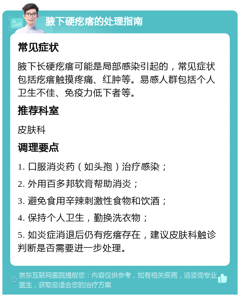 腋下硬疙瘩的处理指南 常见症状 腋下长硬疙瘩可能是局部感染引起的，常见症状包括疙瘩触摸疼痛、红肿等。易感人群包括个人卫生不佳、免疫力低下者等。 推荐科室 皮肤科 调理要点 1. 口服消炎药（如头孢）治疗感染； 2. 外用百多邦软膏帮助消炎； 3. 避免食用辛辣刺激性食物和饮酒； 4. 保持个人卫生，勤换洗衣物； 5. 如炎症消退后仍有疙瘩存在，建议皮肤科触诊判断是否需要进一步处理。