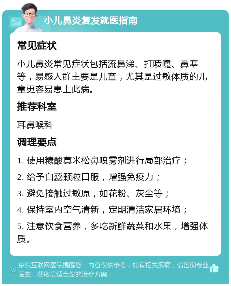 小儿鼻炎复发就医指南 常见症状 小儿鼻炎常见症状包括流鼻涕、打喷嚏、鼻塞等，易感人群主要是儿童，尤其是过敏体质的儿童更容易患上此病。 推荐科室 耳鼻喉科 调理要点 1. 使用糠酸莫米松鼻喷雾剂进行局部治疗； 2. 给予白蕊颗粒口服，增强免疫力； 3. 避免接触过敏原，如花粉、灰尘等； 4. 保持室内空气清新，定期清洁家居环境； 5. 注意饮食营养，多吃新鲜蔬菜和水果，增强体质。