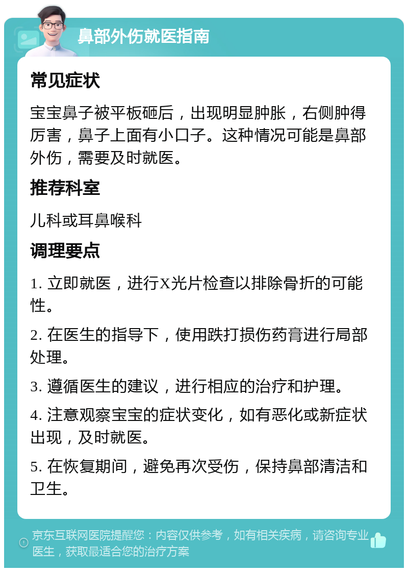 鼻部外伤就医指南 常见症状 宝宝鼻子被平板砸后，出现明显肿胀，右侧肿得厉害，鼻子上面有小口子。这种情况可能是鼻部外伤，需要及时就医。 推荐科室 儿科或耳鼻喉科 调理要点 1. 立即就医，进行X光片检查以排除骨折的可能性。 2. 在医生的指导下，使用跌打损伤药膏进行局部处理。 3. 遵循医生的建议，进行相应的治疗和护理。 4. 注意观察宝宝的症状变化，如有恶化或新症状出现，及时就医。 5. 在恢复期间，避免再次受伤，保持鼻部清洁和卫生。