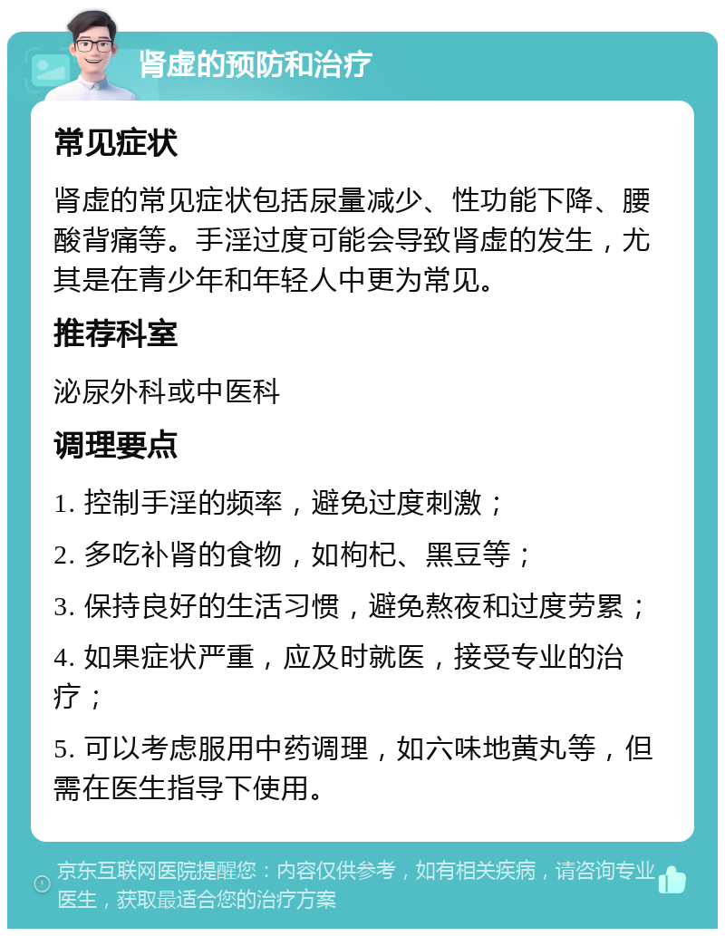 肾虚的预防和治疗 常见症状 肾虚的常见症状包括尿量减少、性功能下降、腰酸背痛等。手淫过度可能会导致肾虚的发生，尤其是在青少年和年轻人中更为常见。 推荐科室 泌尿外科或中医科 调理要点 1. 控制手淫的频率，避免过度刺激； 2. 多吃补肾的食物，如枸杞、黑豆等； 3. 保持良好的生活习惯，避免熬夜和过度劳累； 4. 如果症状严重，应及时就医，接受专业的治疗； 5. 可以考虑服用中药调理，如六味地黄丸等，但需在医生指导下使用。