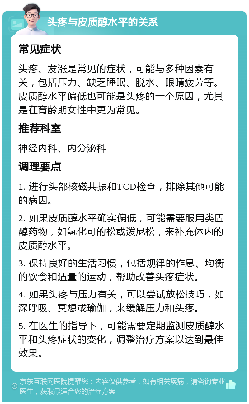 头疼与皮质醇水平的关系 常见症状 头疼、发涨是常见的症状，可能与多种因素有关，包括压力、缺乏睡眠、脱水、眼睛疲劳等。皮质醇水平偏低也可能是头疼的一个原因，尤其是在育龄期女性中更为常见。 推荐科室 神经内科、内分泌科 调理要点 1. 进行头部核磁共振和TCD检查，排除其他可能的病因。 2. 如果皮质醇水平确实偏低，可能需要服用类固醇药物，如氢化可的松或泼尼松，来补充体内的皮质醇水平。 3. 保持良好的生活习惯，包括规律的作息、均衡的饮食和适量的运动，帮助改善头疼症状。 4. 如果头疼与压力有关，可以尝试放松技巧，如深呼吸、冥想或瑜伽，来缓解压力和头疼。 5. 在医生的指导下，可能需要定期监测皮质醇水平和头疼症状的变化，调整治疗方案以达到最佳效果。