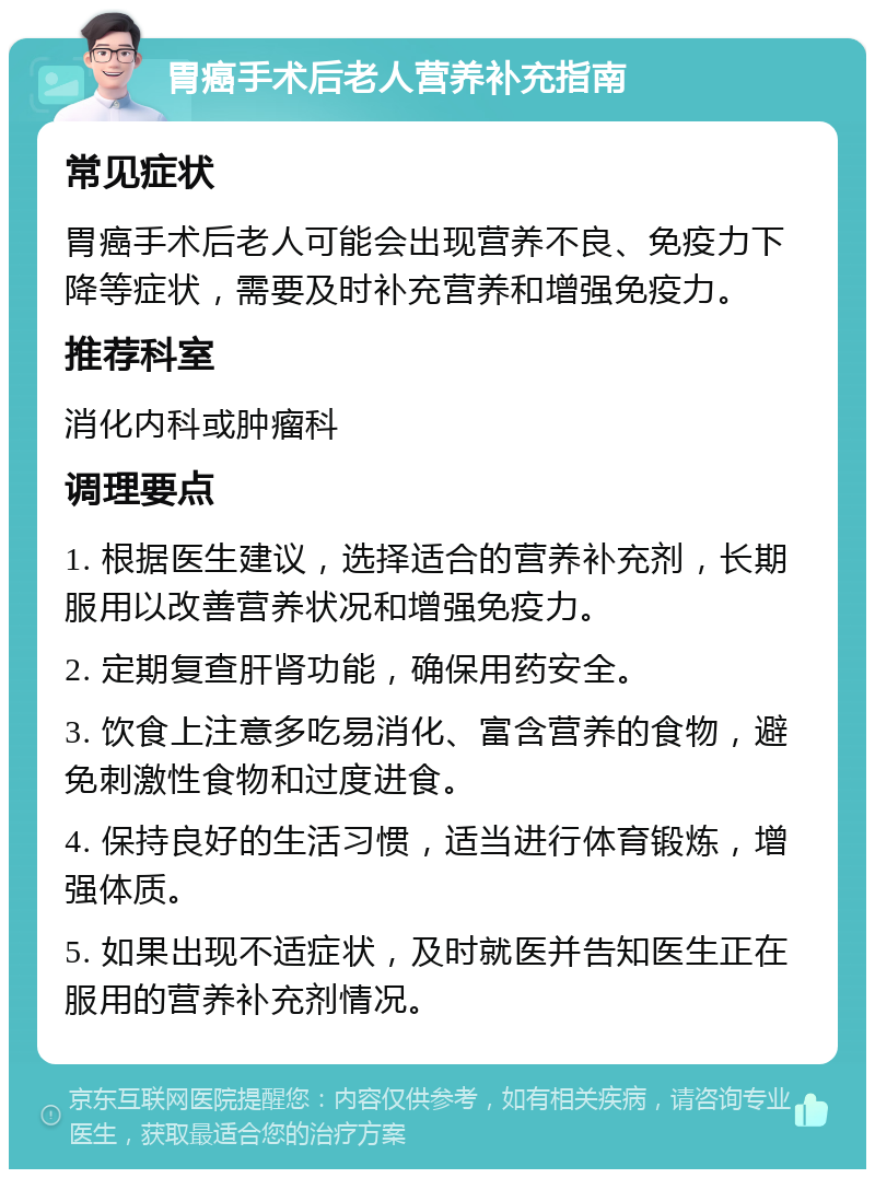 胃癌手术后老人营养补充指南 常见症状 胃癌手术后老人可能会出现营养不良、免疫力下降等症状，需要及时补充营养和增强免疫力。 推荐科室 消化内科或肿瘤科 调理要点 1. 根据医生建议，选择适合的营养补充剂，长期服用以改善营养状况和增强免疫力。 2. 定期复查肝肾功能，确保用药安全。 3. 饮食上注意多吃易消化、富含营养的食物，避免刺激性食物和过度进食。 4. 保持良好的生活习惯，适当进行体育锻炼，增强体质。 5. 如果出现不适症状，及时就医并告知医生正在服用的营养补充剂情况。