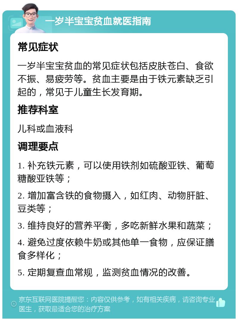 一岁半宝宝贫血就医指南 常见症状 一岁半宝宝贫血的常见症状包括皮肤苍白、食欲不振、易疲劳等。贫血主要是由于铁元素缺乏引起的，常见于儿童生长发育期。 推荐科室 儿科或血液科 调理要点 1. 补充铁元素，可以使用铁剂如硫酸亚铁、葡萄糖酸亚铁等； 2. 增加富含铁的食物摄入，如红肉、动物肝脏、豆类等； 3. 维持良好的营养平衡，多吃新鲜水果和蔬菜； 4. 避免过度依赖牛奶或其他单一食物，应保证膳食多样化； 5. 定期复查血常规，监测贫血情况的改善。