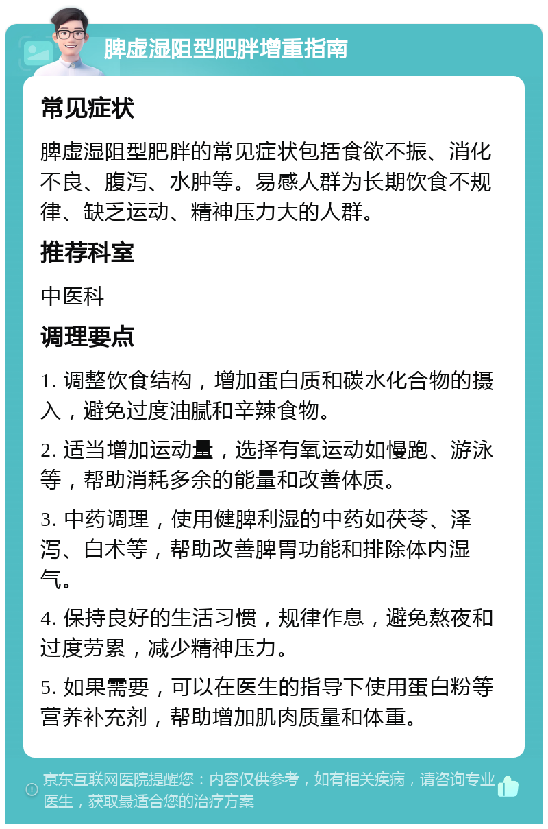 脾虚湿阻型肥胖增重指南 常见症状 脾虚湿阻型肥胖的常见症状包括食欲不振、消化不良、腹泻、水肿等。易感人群为长期饮食不规律、缺乏运动、精神压力大的人群。 推荐科室 中医科 调理要点 1. 调整饮食结构，增加蛋白质和碳水化合物的摄入，避免过度油腻和辛辣食物。 2. 适当增加运动量，选择有氧运动如慢跑、游泳等，帮助消耗多余的能量和改善体质。 3. 中药调理，使用健脾利湿的中药如茯苓、泽泻、白术等，帮助改善脾胃功能和排除体内湿气。 4. 保持良好的生活习惯，规律作息，避免熬夜和过度劳累，减少精神压力。 5. 如果需要，可以在医生的指导下使用蛋白粉等营养补充剂，帮助增加肌肉质量和体重。