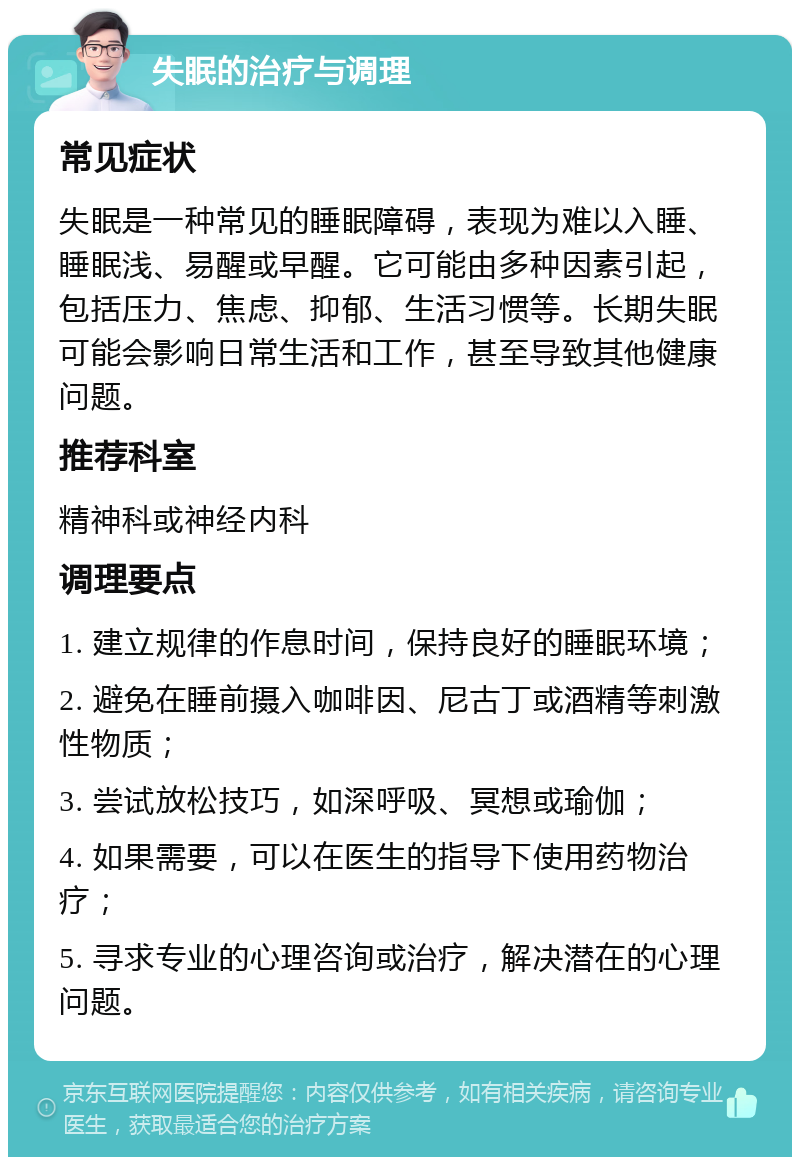 失眠的治疗与调理 常见症状 失眠是一种常见的睡眠障碍，表现为难以入睡、睡眠浅、易醒或早醒。它可能由多种因素引起，包括压力、焦虑、抑郁、生活习惯等。长期失眠可能会影响日常生活和工作，甚至导致其他健康问题。 推荐科室 精神科或神经内科 调理要点 1. 建立规律的作息时间，保持良好的睡眠环境； 2. 避免在睡前摄入咖啡因、尼古丁或酒精等刺激性物质； 3. 尝试放松技巧，如深呼吸、冥想或瑜伽； 4. 如果需要，可以在医生的指导下使用药物治疗； 5. 寻求专业的心理咨询或治疗，解决潜在的心理问题。