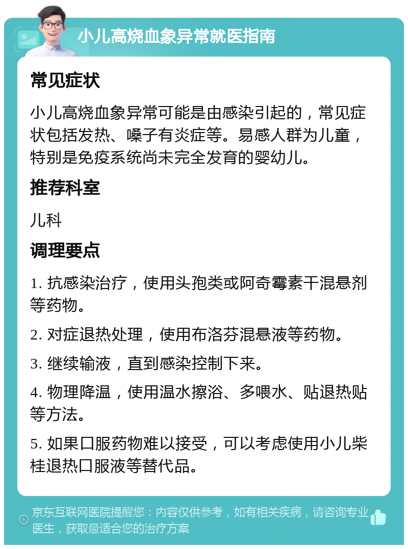 小儿高烧血象异常就医指南 常见症状 小儿高烧血象异常可能是由感染引起的，常见症状包括发热、嗓子有炎症等。易感人群为儿童，特别是免疫系统尚未完全发育的婴幼儿。 推荐科室 儿科 调理要点 1. 抗感染治疗，使用头孢类或阿奇霉素干混悬剂等药物。 2. 对症退热处理，使用布洛芬混悬液等药物。 3. 继续输液，直到感染控制下来。 4. 物理降温，使用温水擦浴、多喂水、贴退热贴等方法。 5. 如果口服药物难以接受，可以考虑使用小儿柴桂退热口服液等替代品。