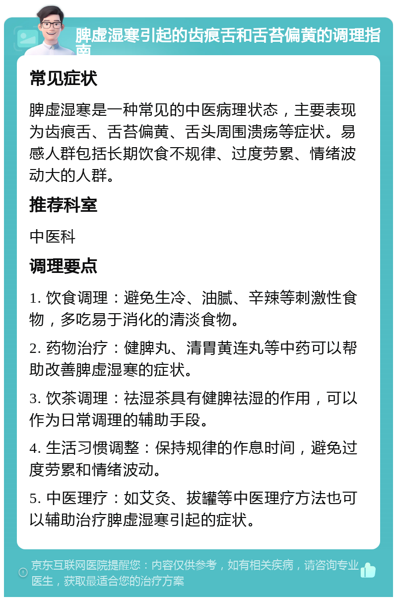 脾虚湿寒引起的齿痕舌和舌苔偏黄的调理指南 常见症状 脾虚湿寒是一种常见的中医病理状态，主要表现为齿痕舌、舌苔偏黄、舌头周围溃疡等症状。易感人群包括长期饮食不规律、过度劳累、情绪波动大的人群。 推荐科室 中医科 调理要点 1. 饮食调理：避免生冷、油腻、辛辣等刺激性食物，多吃易于消化的清淡食物。 2. 药物治疗：健脾丸、清胃黄连丸等中药可以帮助改善脾虚湿寒的症状。 3. 饮茶调理：祛湿茶具有健脾祛湿的作用，可以作为日常调理的辅助手段。 4. 生活习惯调整：保持规律的作息时间，避免过度劳累和情绪波动。 5. 中医理疗：如艾灸、拔罐等中医理疗方法也可以辅助治疗脾虚湿寒引起的症状。