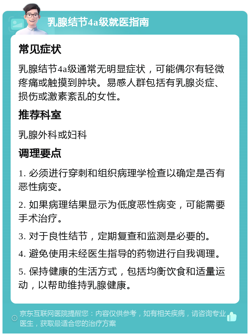 乳腺结节4a级就医指南 常见症状 乳腺结节4a级通常无明显症状，可能偶尔有轻微疼痛或触摸到肿块。易感人群包括有乳腺炎症、损伤或激素紊乱的女性。 推荐科室 乳腺外科或妇科 调理要点 1. 必须进行穿刺和组织病理学检查以确定是否有恶性病变。 2. 如果病理结果显示为低度恶性病变，可能需要手术治疗。 3. 对于良性结节，定期复查和监测是必要的。 4. 避免使用未经医生指导的药物进行自我调理。 5. 保持健康的生活方式，包括均衡饮食和适量运动，以帮助维持乳腺健康。