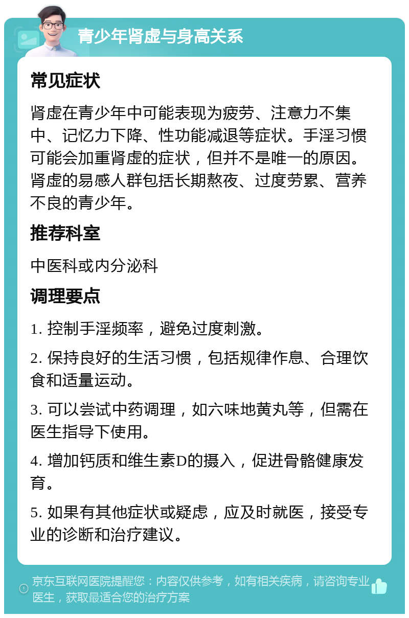 青少年肾虚与身高关系 常见症状 肾虚在青少年中可能表现为疲劳、注意力不集中、记忆力下降、性功能减退等症状。手淫习惯可能会加重肾虚的症状，但并不是唯一的原因。肾虚的易感人群包括长期熬夜、过度劳累、营养不良的青少年。 推荐科室 中医科或内分泌科 调理要点 1. 控制手淫频率，避免过度刺激。 2. 保持良好的生活习惯，包括规律作息、合理饮食和适量运动。 3. 可以尝试中药调理，如六味地黄丸等，但需在医生指导下使用。 4. 增加钙质和维生素D的摄入，促进骨骼健康发育。 5. 如果有其他症状或疑虑，应及时就医，接受专业的诊断和治疗建议。