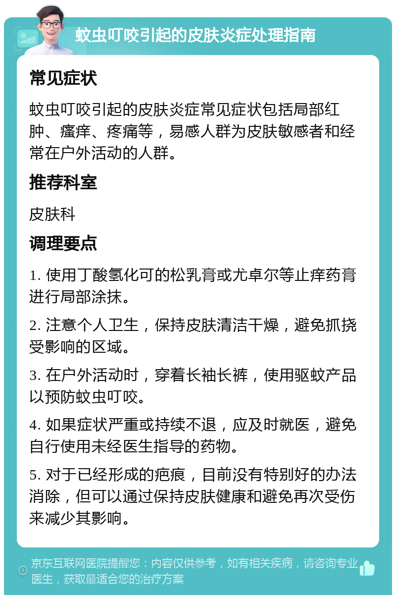 蚊虫叮咬引起的皮肤炎症处理指南 常见症状 蚊虫叮咬引起的皮肤炎症常见症状包括局部红肿、瘙痒、疼痛等，易感人群为皮肤敏感者和经常在户外活动的人群。 推荐科室 皮肤科 调理要点 1. 使用丁酸氢化可的松乳膏或尤卓尔等止痒药膏进行局部涂抹。 2. 注意个人卫生，保持皮肤清洁干燥，避免抓挠受影响的区域。 3. 在户外活动时，穿着长袖长裤，使用驱蚊产品以预防蚊虫叮咬。 4. 如果症状严重或持续不退，应及时就医，避免自行使用未经医生指导的药物。 5. 对于已经形成的疤痕，目前没有特别好的办法消除，但可以通过保持皮肤健康和避免再次受伤来减少其影响。