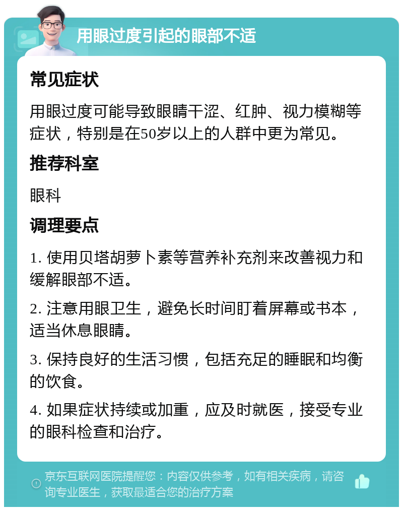 用眼过度引起的眼部不适 常见症状 用眼过度可能导致眼睛干涩、红肿、视力模糊等症状，特别是在50岁以上的人群中更为常见。 推荐科室 眼科 调理要点 1. 使用贝塔胡萝卜素等营养补充剂来改善视力和缓解眼部不适。 2. 注意用眼卫生，避免长时间盯着屏幕或书本，适当休息眼睛。 3. 保持良好的生活习惯，包括充足的睡眠和均衡的饮食。 4. 如果症状持续或加重，应及时就医，接受专业的眼科检查和治疗。