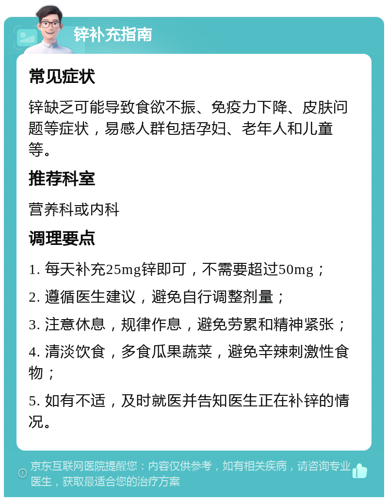 锌补充指南 常见症状 锌缺乏可能导致食欲不振、免疫力下降、皮肤问题等症状，易感人群包括孕妇、老年人和儿童等。 推荐科室 营养科或内科 调理要点 1. 每天补充25mg锌即可，不需要超过50mg； 2. 遵循医生建议，避免自行调整剂量； 3. 注意休息，规律作息，避免劳累和精神紧张； 4. 清淡饮食，多食瓜果蔬菜，避免辛辣刺激性食物； 5. 如有不适，及时就医并告知医生正在补锌的情况。