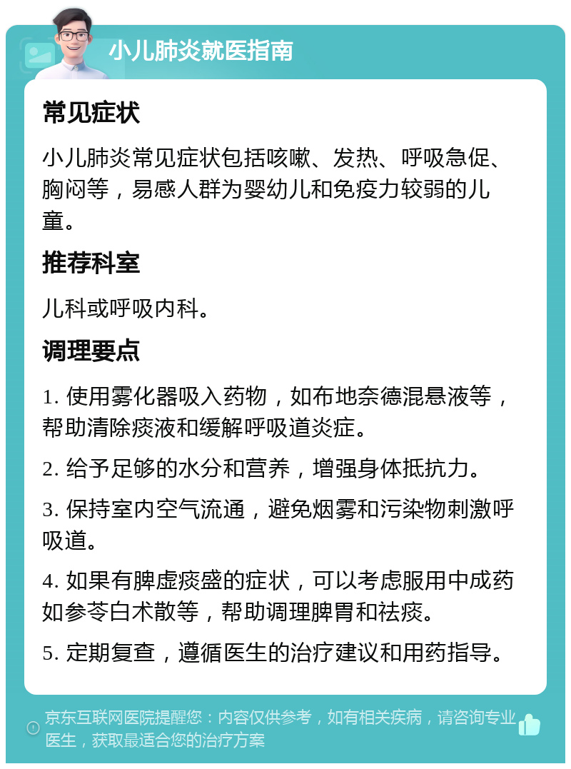 小儿肺炎就医指南 常见症状 小儿肺炎常见症状包括咳嗽、发热、呼吸急促、胸闷等，易感人群为婴幼儿和免疫力较弱的儿童。 推荐科室 儿科或呼吸内科。 调理要点 1. 使用雾化器吸入药物，如布地奈德混悬液等，帮助清除痰液和缓解呼吸道炎症。 2. 给予足够的水分和营养，增强身体抵抗力。 3. 保持室内空气流通，避免烟雾和污染物刺激呼吸道。 4. 如果有脾虚痰盛的症状，可以考虑服用中成药如参苓白术散等，帮助调理脾胃和祛痰。 5. 定期复查，遵循医生的治疗建议和用药指导。