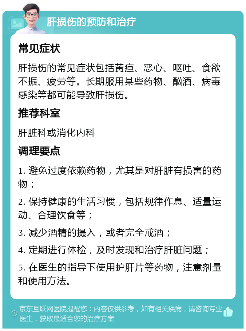 肝损伤的预防和治疗 常见症状 肝损伤的常见症状包括黄疸、恶心、呕吐、食欲不振、疲劳等。长期服用某些药物、酗酒、病毒感染等都可能导致肝损伤。 推荐科室 肝脏科或消化内科 调理要点 1. 避免过度依赖药物，尤其是对肝脏有损害的药物； 2. 保持健康的生活习惯，包括规律作息、适量运动、合理饮食等； 3. 减少酒精的摄入，或者完全戒酒； 4. 定期进行体检，及时发现和治疗肝脏问题； 5. 在医生的指导下使用护肝片等药物，注意剂量和使用方法。