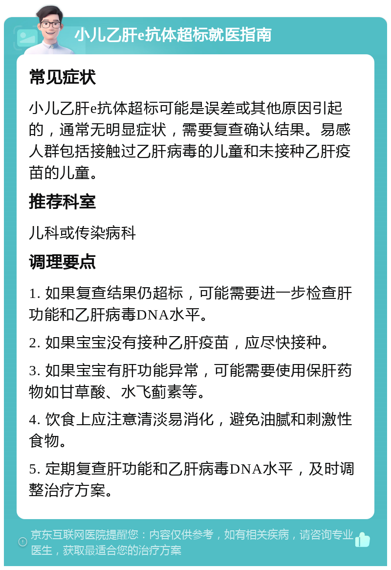 小儿乙肝e抗体超标就医指南 常见症状 小儿乙肝e抗体超标可能是误差或其他原因引起的，通常无明显症状，需要复查确认结果。易感人群包括接触过乙肝病毒的儿童和未接种乙肝疫苗的儿童。 推荐科室 儿科或传染病科 调理要点 1. 如果复查结果仍超标，可能需要进一步检查肝功能和乙肝病毒DNA水平。 2. 如果宝宝没有接种乙肝疫苗，应尽快接种。 3. 如果宝宝有肝功能异常，可能需要使用保肝药物如甘草酸、水飞蓟素等。 4. 饮食上应注意清淡易消化，避免油腻和刺激性食物。 5. 定期复查肝功能和乙肝病毒DNA水平，及时调整治疗方案。