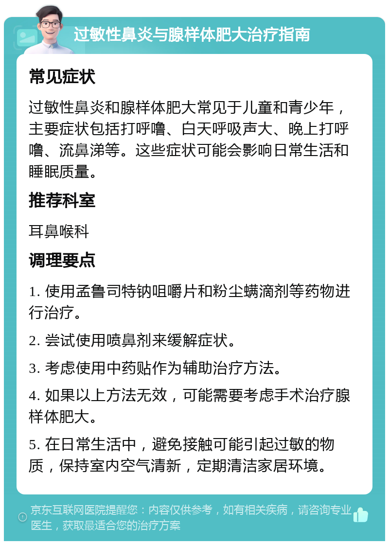 过敏性鼻炎与腺样体肥大治疗指南 常见症状 过敏性鼻炎和腺样体肥大常见于儿童和青少年，主要症状包括打呼噜、白天呼吸声大、晚上打呼噜、流鼻涕等。这些症状可能会影响日常生活和睡眠质量。 推荐科室 耳鼻喉科 调理要点 1. 使用孟鲁司特钠咀嚼片和粉尘螨滴剂等药物进行治疗。 2. 尝试使用喷鼻剂来缓解症状。 3. 考虑使用中药贴作为辅助治疗方法。 4. 如果以上方法无效，可能需要考虑手术治疗腺样体肥大。 5. 在日常生活中，避免接触可能引起过敏的物质，保持室内空气清新，定期清洁家居环境。