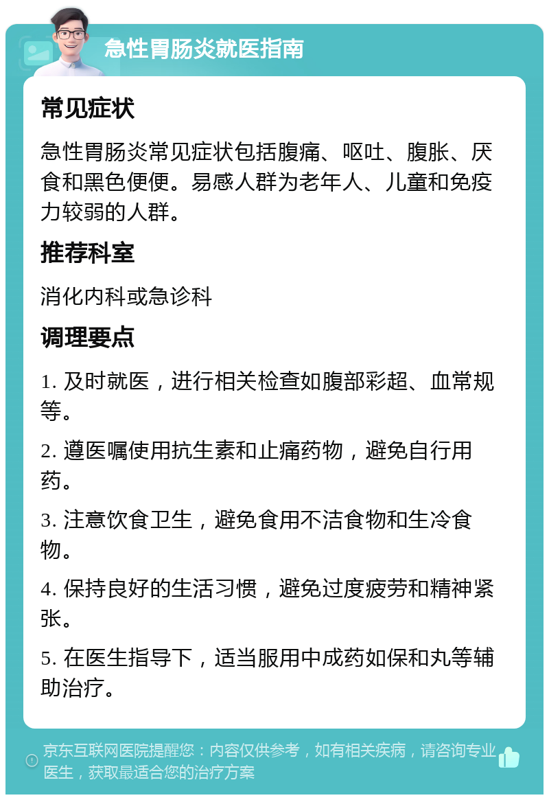 急性胃肠炎就医指南 常见症状 急性胃肠炎常见症状包括腹痛、呕吐、腹胀、厌食和黑色便便。易感人群为老年人、儿童和免疫力较弱的人群。 推荐科室 消化内科或急诊科 调理要点 1. 及时就医，进行相关检查如腹部彩超、血常规等。 2. 遵医嘱使用抗生素和止痛药物，避免自行用药。 3. 注意饮食卫生，避免食用不洁食物和生冷食物。 4. 保持良好的生活习惯，避免过度疲劳和精神紧张。 5. 在医生指导下，适当服用中成药如保和丸等辅助治疗。