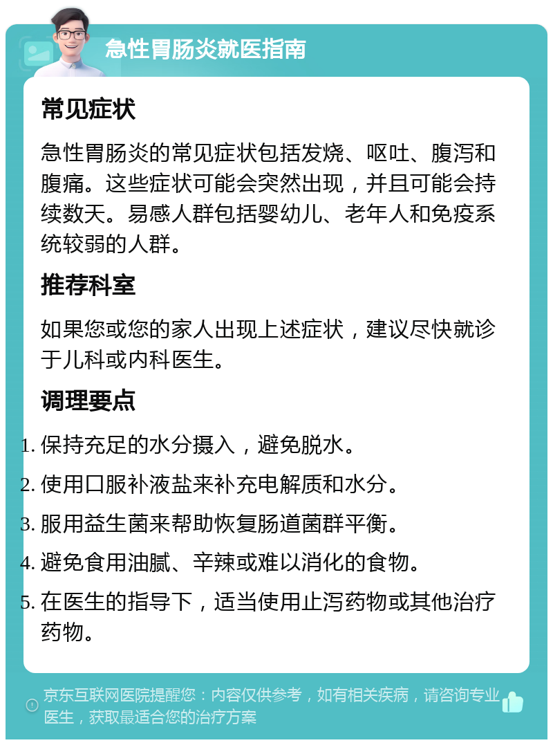 急性胃肠炎就医指南 常见症状 急性胃肠炎的常见症状包括发烧、呕吐、腹泻和腹痛。这些症状可能会突然出现，并且可能会持续数天。易感人群包括婴幼儿、老年人和免疫系统较弱的人群。 推荐科室 如果您或您的家人出现上述症状，建议尽快就诊于儿科或内科医生。 调理要点 保持充足的水分摄入，避免脱水。 使用口服补液盐来补充电解质和水分。 服用益生菌来帮助恢复肠道菌群平衡。 避免食用油腻、辛辣或难以消化的食物。 在医生的指导下，适当使用止泻药物或其他治疗药物。