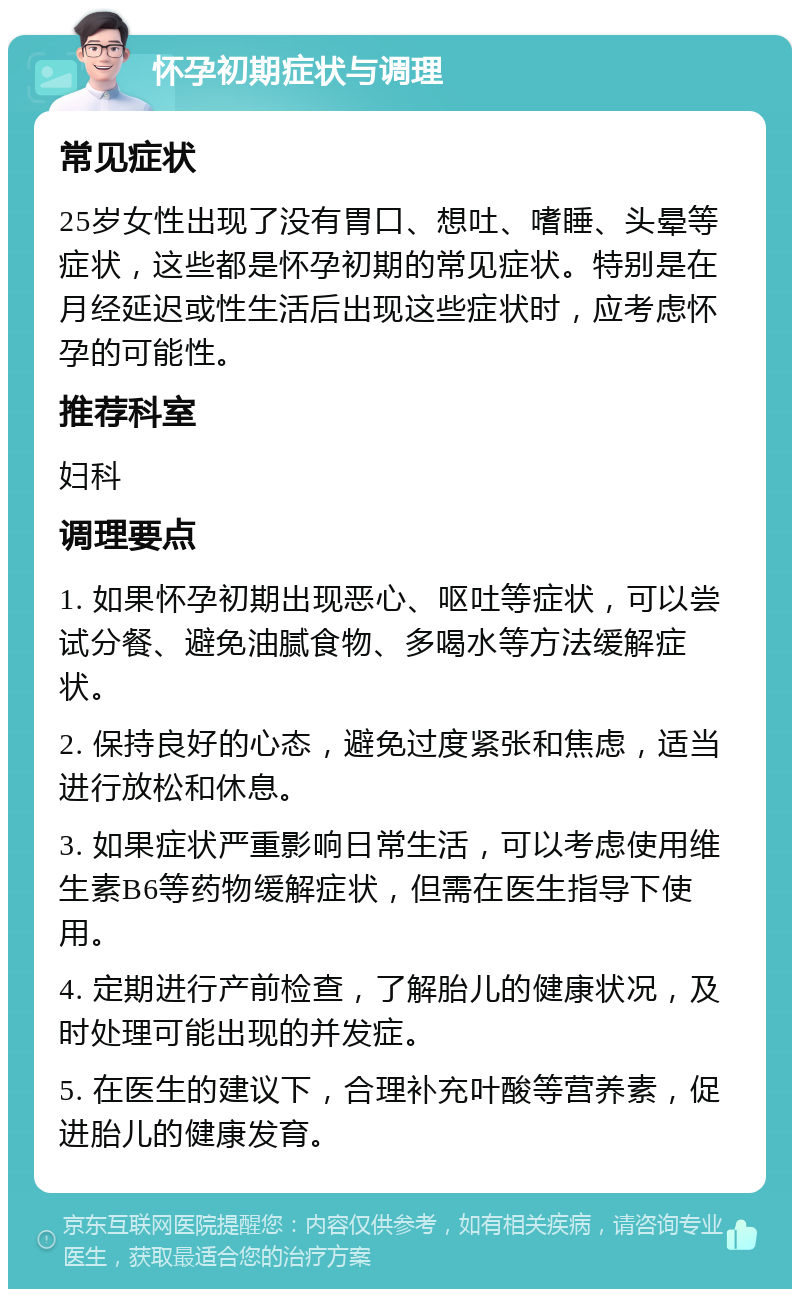 怀孕初期症状与调理 常见症状 25岁女性出现了没有胃口、想吐、嗜睡、头晕等症状，这些都是怀孕初期的常见症状。特别是在月经延迟或性生活后出现这些症状时，应考虑怀孕的可能性。 推荐科室 妇科 调理要点 1. 如果怀孕初期出现恶心、呕吐等症状，可以尝试分餐、避免油腻食物、多喝水等方法缓解症状。 2. 保持良好的心态，避免过度紧张和焦虑，适当进行放松和休息。 3. 如果症状严重影响日常生活，可以考虑使用维生素B6等药物缓解症状，但需在医生指导下使用。 4. 定期进行产前检查，了解胎儿的健康状况，及时处理可能出现的并发症。 5. 在医生的建议下，合理补充叶酸等营养素，促进胎儿的健康发育。