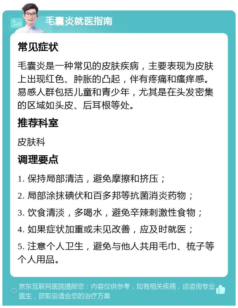 毛囊炎就医指南 常见症状 毛囊炎是一种常见的皮肤疾病，主要表现为皮肤上出现红色、肿胀的凸起，伴有疼痛和瘙痒感。易感人群包括儿童和青少年，尤其是在头发密集的区域如头皮、后耳根等处。 推荐科室 皮肤科 调理要点 1. 保持局部清洁，避免摩擦和挤压； 2. 局部涂抹碘伏和百多邦等抗菌消炎药物； 3. 饮食清淡，多喝水，避免辛辣刺激性食物； 4. 如果症状加重或未见改善，应及时就医； 5. 注意个人卫生，避免与他人共用毛巾、梳子等个人用品。