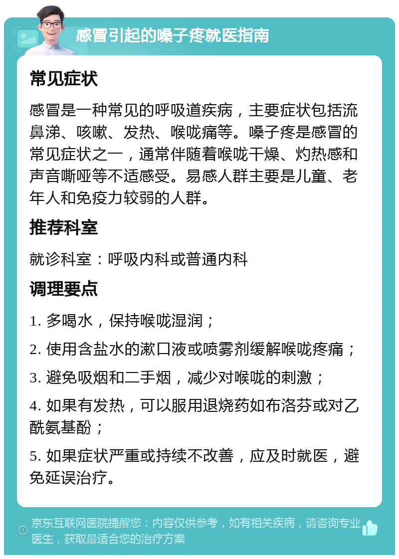 感冒引起的嗓子疼就医指南 常见症状 感冒是一种常见的呼吸道疾病，主要症状包括流鼻涕、咳嗽、发热、喉咙痛等。嗓子疼是感冒的常见症状之一，通常伴随着喉咙干燥、灼热感和声音嘶哑等不适感受。易感人群主要是儿童、老年人和免疫力较弱的人群。 推荐科室 就诊科室：呼吸内科或普通内科 调理要点 1. 多喝水，保持喉咙湿润； 2. 使用含盐水的漱口液或喷雾剂缓解喉咙疼痛； 3. 避免吸烟和二手烟，减少对喉咙的刺激； 4. 如果有发热，可以服用退烧药如布洛芬或对乙酰氨基酚； 5. 如果症状严重或持续不改善，应及时就医，避免延误治疗。