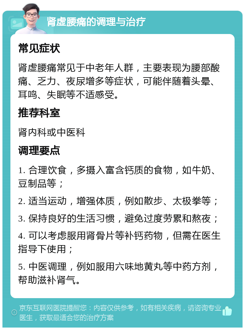 肾虚腰痛的调理与治疗 常见症状 肾虚腰痛常见于中老年人群，主要表现为腰部酸痛、乏力、夜尿增多等症状，可能伴随着头晕、耳鸣、失眠等不适感受。 推荐科室 肾内科或中医科 调理要点 1. 合理饮食，多摄入富含钙质的食物，如牛奶、豆制品等； 2. 适当运动，增强体质，例如散步、太极拳等； 3. 保持良好的生活习惯，避免过度劳累和熬夜； 4. 可以考虑服用肾骨片等补钙药物，但需在医生指导下使用； 5. 中医调理，例如服用六味地黄丸等中药方剂，帮助滋补肾气。